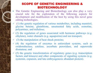 SCOPE OF GENETIC ENGINEERING &
BIOTECHNOLOGY
 The Genetic Engineering and Biotechnology can also play a very
crucial role for the exploration of the following aspects for
development and modification of the host by using this novel gene
editing technologies.
 (1) the genetic regulation of various metabolites, including mannitol,
glycine betaine, glutathione, unsaturated fatty acids, osmotine,
polyamines, and trehalose;
 (2) the regulation of genes associated with hormone pathways (e.g.
ethylene), water channels (e.g. aquaporins) and ion transport;
 (3) the manipulation of heat shock proteins;
 (4) the regulation of enzymes in antioxidant systems, such as
oxidoreductase, catalase, ascorbate peroxidase, and superoxide
dismutase; and
 (5) the genetic transformation of regulatory genes (e.g. transcription
factors and kinases) and other components of signaling systems (e.g.
systemin, expansin, and late embryogenesis abundant protein).
 