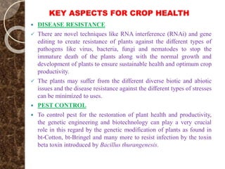 KEY ASPECTS FOR CROP HEALTH
 DISEASE RESISTANCE
 There are novel techniques like RNA interference (RNAi) and gene
editing to create resistance of plants against the different types of
pathogens like virus, bacteria, fungi and nematodes to stop the
immature death of the plants along with the normal growth and
development of plants to ensure sustainable health and optimum crop
productivity.
 The plants may suffer from the different diverse biotic and abiotic
issues and the disease resistance against the different types of stresses
can be minimized to uses.
 PEST CONTROL
 To control pest for the restoration of plant health and productivity,
the genetic engineering and biotechnology can play a very crucial
role in this regard by the genetic modification of plants as found in
bt-Cotton, bt-Bringel and many more to resist infection by the toxin
beta toxin introduced by Bacillus thurangenesis.
 