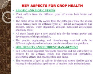 KEY ASPECTS FOR CROP HEALTH
 ABIOTIC AND BIOTIC STRESS
 Plant suffers from the different types of stress- both biotic and
abiotic,
 The biotic stress mostly comes from the pathogens while the abiotic
stress derives from the different types of natural consequences like
drought, salinity, water stagnation, drought, nutritional deficiencies
and many more,
 All these factors play a very crucial role for the normal growth and
development of the plant health,
 The genetic engineering and biotechnology enriched with the
different sophisticated techniques can able to address the problems.
 SOIL QUALITY AND NUTRIENT MANAGEMENT
 Soil is the most important renewable resources and the soil fertility is
ensured by the different issues like microbes-soil interactions,
allelopathic effects and endemic flora and fauna,
 The restoration of spoil to soil can be done and natural fertility can be
restored by the judicious application of modern tools and techniques.
 