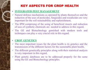 KEY ASPECTS FOR CROP HEALTH
 INTEGRATED PEST MANAGEMENT
 Natural defense mechanisms as operated by plants themselves and the
reduction of the uses of pesticides, fungicides and weedicides are very
important for the soil sustainability and replenishment,
 The IPM comprising of the using of beneficial insects and reduction
of uses of synthetic chemicals are needed to address in this regard,
 The GE and Biotechnology garnished with modern tools and
techniques can play a very crucial role in this regard.
 CROP GENETICS
 The most important issues for the plant health is its genetics and the
transmission of the different factors for the sustainable plant health,
 The different genetically principles along with their statistical analysis
is very important in this regard,
 Plant genetic databases are to be addressed properly for the same
using the GE and Biotechnology principles.
 