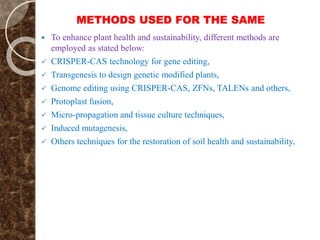 METHODS USED FOR THE SAME
 To enhance plant health and sustainability, different methods are
employed as stated below:
 CRISPER-CAS technology for gene editing,
 Transgenesis to design genetic modified plants,
 Genome editing using CRISPER-CAS, ZFNs, TALENs and others,
 Protoplast fusion,
 Micro-propagation and tissue culture techniques,
 Induced mutagenesis,
 Others techniques for the restoration of soil health and sustainability.
 
