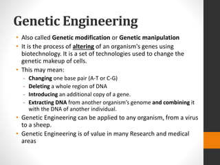 Genetic Engineering
• Also called Genetic modification or Genetic manipulation
• It is the process of altering of an organism's genes using
biotechnology. It is a set of technologies used to change the
genetic makeup of cells.
• This may mean:
- Changing one base pair (A-T or C-G)
- Deleting a whole region of DNA
- Introducing an additional copy of a gene.
- Extracting DNA from another organism’s genome and combining it
with the DNA of another individual.
• Genetic Engineering can be applied to any organism, from a virus
to a sheep.
• Genetic Engineering is of value in many Research and medical
areas
 