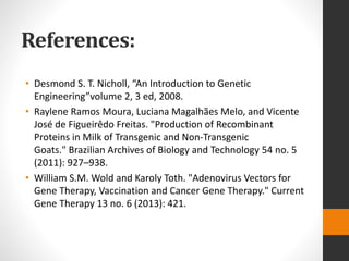 References:
• Desmond S. T. Nicholl, “An Introduction to Genetic
Engineering”volume 2, 3 ed, 2008.
• Raylene Ramos Moura, Luciana Magalhães Melo, and Vicente
José de Figueirêdo Freitas. "Production of Recombinant
Proteins in Milk of Transgenic and Non-Transgenic
Goats." Brazilian Archives of Biology and Technology 54 no. 5
(2011): 927–938.
• William S.M. Wold and Karoly Toth. "Adenovirus Vectors for
Gene Therapy, Vaccination and Cancer Gene Therapy." Current
Gene Therapy 13 no. 6 (2013): 421.
 