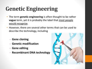 Genetic Engineering
• The term genetic engineering is often thought to be rather
vague term, yet it is probably the label that most people
would recognize.
• However, there are several other terms that can be used to
describe the technology, including
- Gene cloning
- Genetic modification
- Gene editing
- Recombinant DNA technology
 