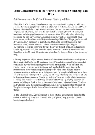 Anti-Consumerism in the Works of Kerouac, Ginsberg, and
Roth
Anti Consumerism in the Works of Kerouac, Ginsberg, and Roth
After World War II, Americans became very concerned with keeping up with the
Joneses. Everyday people were not only interested in fulfilling the American Dream
because of the optimistic post war environment, but also because of the economic
emphasis on advertising that found a new outlet daily in highway billboards, radio
programs, and that popular new device, the television. With television advertising
becoming the new way to show Americans what they did not (and should) have
came a wide eyed and fascinated interest in owning all kinds of things, products, and
devices suddenly necessary in every home. One could not only hear about new
necessary items, but see them as ... Show more content on Helpwriting.net ...
By rejecting spoon fed aphorisms for self discovery through altruism and economic
simplicity, these writers, and indeed a whole subculture of American beatniks and
Buddhists in the 50 s and 60 s, set a new precedent for those willing to find their own
way.
Ginsberg expresses a light hearted distaste of the supermarket lifestyle in his poem, A
Supermarket in California. He envisions himself wandering around the supermarket,
surrounded by consumers eyeing produce, and, among them, Walt Whitman and
Garcia Lorca. He seems to be fascinated and repulsed at the same time by the
phenomenon, everyone looking and poking at the items to be bought, and he
wonders what their real motives in being there are. He imagines Whitman to be there
out of loneliness, flirting with the young stockboys, pretending, like everyone else, to
be interested in the products. Ginsberg s vision of America is of a whole population
so lonely and dispassionate that they have turned to these big bright places full of
people and things to look at just to have something to do. It is notable that Ginsberg
and Whitman leave the supermarket together, not having purchased anything at all.
They have taken part in the ritual of loneliness without buying into the need for
things.
In The Dharma Bums, Kerouac set out to show what an enlightening, beautiful life
comes from having as little as possible. The protagonist, Ray, (clearly Kerouac
himself) records almost
 