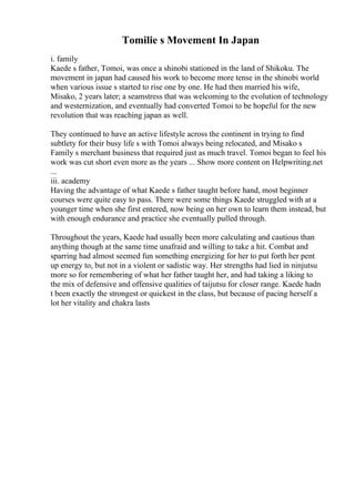 Tomilie s Movement In Japan
i. family
Kaede s father, Tomoi, was once a shinobi stationed in the land of Shikoku. The
movement in japan had caused his work to become more tense in the shinobi world
when various issue s started to rise one by one. He had then married his wife,
Misako, 2 years later; a seamstress that was welcoming to the evolution of technology
and westernization, and eventually had converted Tomoi to be hopeful for the new
revolution that was reaching japan as well.
They continued to have an active lifestyle across the continent in trying to find
subtlety for their busy life s with Tomoi always being relocated, and Misako s
Family s merchant business that required just as much travel. Tomoi began to feel his
work was cut short even more as the years ... Show more content on Helpwriting.net
...
iii. academy
Having the advantage of what Kaede s father taught before hand, most beginner
courses were quite easy to pass. There were some things Kaede struggled with at a
younger time when she first entered, now being on her own to learn them instead, but
with enough endurance and practice she eventually pulled through.
Throughout the years, Kaede had usually been more calculating and cautious than
anything though at the same time unafraid and willing to take a hit. Combat and
sparring had almost seemed fun something energizing for her to put forth her pent
up energy to, but not in a violent or sadistic way. Her strengths had lied in ninjutsu
more so for remembering of what her father taught her, and had taking a liking to
the mix of defensive and offensive qualities of taijutsu for closer range. Kaede hadn
t been exactly the strongest or quickest in the class, but because of pacing herself a
lot her vitality and chakra lasts
 