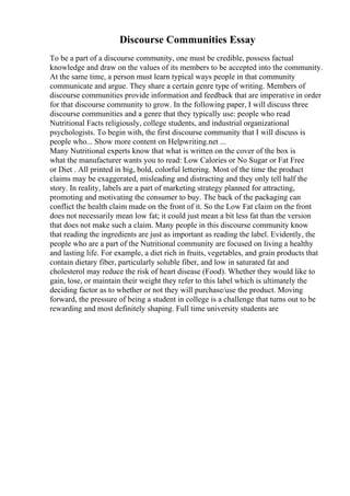 Discourse Communities Essay
To be a part of a discourse community, one must be credible, possess factual
knowledge and draw on the values of its members to be accepted into the community.
At the same time, a person must learn typical ways people in that community
communicate and argue. They share a certain genre type of writing. Members of
discourse communities provide information and feedback that are imperative in order
for that discourse community to grow. In the following paper, I will discuss three
discourse communities and a genre that they typically use: people who read
Nutritional Facts religiously, college students, and industrial organizational
psychologists. To begin with, the first discourse community that I will discuss is
people who... Show more content on Helpwriting.net ...
Many Nutritional experts know that what is written on the cover of the box is
what the manufacturer wants you to read: Low Calories or No Sugar or Fat Free
or Diet . All printed in big, bold, colorful lettering. Most of the time the product
claims may be exaggerated, misleading and distracting and they only tell half the
story. In reality, labels are a part of marketing strategy planned for attracting,
promoting and motivating the consumer to buy. The back of the packaging can
conflict the health claim made on the front of it. So the Low Fat claim on the front
does not necessarily mean low fat; it could just mean a bit less fat than the version
that does not make such a claim. Many people in this discourse community know
that reading the ingredients are just as important as reading the label. Evidently, the
people who are a part of the Nutritional community are focused on living a healthy
and lasting life. For example, a diet rich in fruits, vegetables, and grain products that
contain dietary fiber, particularly soluble fiber, and low in saturated fat and
cholesterol may reduce the risk of heart disease (Food). Whether they would like to
gain, lose, or maintain their weight they refer to this label which is ultimately the
deciding factor as to whether or not they will purchase/use the product. Moving
forward, the pressure of being a student in college is a challenge that turns out to be
rewarding and most definitely shaping. Full time university students are
 