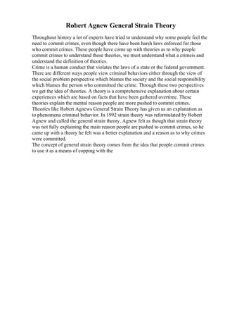 Robert Agnew General Strain Theory
Throughout history a lot of experts have tried to understand why some people feel the
need to commit crimes, even though there have been harsh laws enforced for those
who commit crimes. These people have come up with theories as to why people
commit crimes to understand these theories, we must understand what a crimeis and
understand the definition of theories.
Crime is a human conduct that violates the laws of a state or the federal government.
There are different ways people view criminal behaviors either through the view of
the social problem perspective which blames the society and the social responsibility
which blames the person who committed the crime. Through these two perspectives
we get the idea of theories. A theoryis a comprehensive explanation about certain
experiences which are based on facts that have been gathered overtime. These
theories explain the mental reason people are more pushed to commit crimes.
Theories like Robert Agnews General Strain Theory has given us an explanation as
to phenomena criminal behavior. In 1992 strain theory was reformulated by Robert
Agnew and called the general strain theory. Agnew felt as though that strain theory
was not fully explaining the main reason people are pushed to commit crimes, so he
came up with a theory he felt was a better explanation and a reason as to why crimes
were committed.
The concept of general strain theory comes from the idea that people commit crimes
to use it as a means of copping with the
 