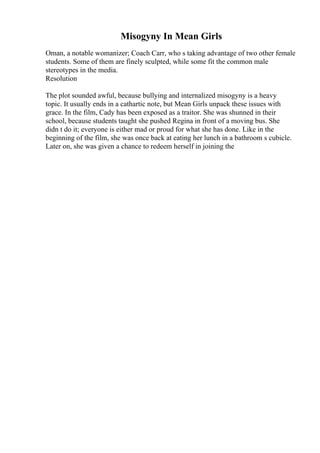 Misogyny In Mean Girls
Oman, a notable womanizer; Coach Carr, who s taking advantage of two other female
students. Some of them are finely sculpted, while some fit the common male
stereotypes in the media.
Resolution
The plot sounded awful, because bullying and internalized misogyny is a heavy
topic. It usually ends in a cathartic note, but Mean Girls unpack these issues with
grace. In the film, Cady has been exposed as a traitor. She was shunned in their
school, because students taught she pushed Regina in front of a moving bus. She
didn t do it; everyone is either mad or proud for what she has done. Like in the
beginning of the film, she was once back at eating her lunch in a bathroom s cubicle.
Later on, she was given a chance to redeem herself in joining the
 