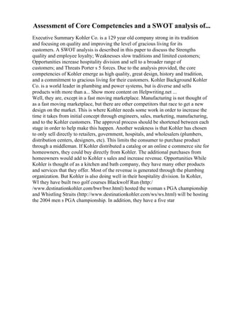 Assessment of Core Competencies and a SWOT analysis of...
Executive Summary Kohler Co. is a 129 year old company strong in its tradition
and focusing on quality and improving the level of gracious living for its
customers. A SWOT analysis is described in this paper to discuss the Strengths
quality and employee loyalty; Weaknesses slow traditions and limited customers;
Opportunities increase hospitality division and sell to a broader range of
customers; and Threats Porter s 5 forces. Due to the analysis provided, the core
competencies of Kohler emerge as high quality, great design, history and tradition,
and a commitment to gracious living for their customers. Kohler Background Kohler
Co. is a world leader in plumbing and power systems, but is diverse and sells
products with more than a... Show more content on Helpwriting.net ...
Well, they are, except in a fast moving marketplace. Manufacturing is not thought of
as a fast moving marketplace, but there are other competitors that race to get a new
design on the market. This is where Kohler needs some work in order to increase the
time it takes from initial concept through engineers, sales, marketing, manufacturing,
and to the Kohler customers. The approval process should be shortened between each
stage in order to help make this happen. Another weakness is that Kohler has chosen
to only sell directly to retailers, government, hospitals, and wholesalers (plumbers,
distribution centers, designers, etc). This limits the consumer to purchase product
through a middleman. If Kohler distributed a catalog or an online e commerce site for
homeowners, they could buy directly from Kohler. The additional purchases from
homeowners would add to Kohler s sales and increase revenue. Opportunities While
Kohler is thought of as a kitchen and bath company, they have many other products
and services that they offer. Most of the revenue is generated through the plumbing
organization. But Kohler is also doing well in their hospitality division. In Kohler,
WI they have built two golf courses Blackwolf Run (http:/
/www.destinationkohler.com/bwr/bwr.html) hosted the woman s PGA championship
and Whistling Straits (http://www.destinationkohler.com/ws/ws.html) will be hosting
the 2004 men s PGA championship. In addition, they have a five star
 