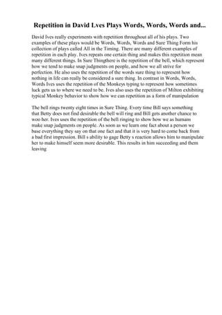 Repetition in David Lves Plays Words, Words, Words and...
David Ives really experiments with repetition throughout all of his plays. Two
examples of these plays would be Words, Words, Words and Sure Thing Form his
collection of plays called All in the Timing. There are many different examples of
repetition in each play. Ives repeats one certain thing and makes this repetition mean
many different things. In Sure Thingthere is the repetition of the bell, which represent
how we tend to make snap judgments on people, and how we all strive for
perfection. He also uses the repetition of the words sure thing to represent how
nothing in life can really be considered a sure thing. In contrast in Words, Words,
Words Ives uses the repetition of the Monkeys typing to represent how sometimes
luck gets us to where we need to be. Ives also uses the repetition of Milton exhibiting
typical Monkey behavior to show how we can repetition as a form of manipulation
The bell rings twenty eight times in Sure Thing. Every time Bill says something
that Betty does not find desirable the bell will ring and Bill gets another chance to
woo her. Ives uses the repetition of the bell ringing to show how we as humans
make snap judgments on people. As soon as we learn one fact about a person we
base everything they say on that one fact and that it is very hard to come back from
a bad first impression. Bill s ability to gage Betty s reaction allows him to manipulate
her to make himself seem more desirable. This results in him succeeding and them
leaving
 