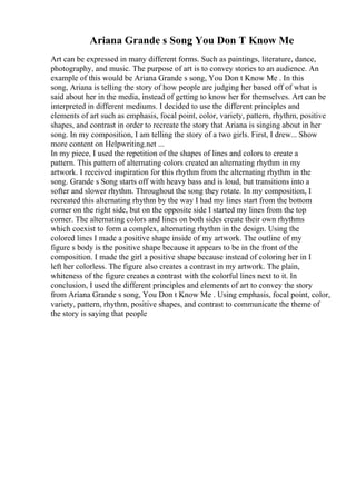 Ariana Grande s Song You Don T Know Me
Art can be expressed in many different forms. Such as paintings, literature, dance,
photography, and music. The purpose of art is to convey stories to an audience. An
example of this would be Ariana Grande s song, You Don t Know Me . In this
song, Ariana is telling the story of how people are judging her based off of what is
said about her in the media, instead of getting to know her for themselves. Art can be
interpreted in different mediums. I decided to use the different principles and
elements of art such as emphasis, focal point, color, variety, pattern, rhythm, positive
shapes, and contrast in order to recreate the story that Ariana is singing about in her
song. In my composition, I am telling the story of a two girls. First, I drew... Show
more content on Helpwriting.net ...
In my piece, I used the repetition of the shapes of lines and colors to create a
pattern. This pattern of alternating colors created an alternating rhythm in my
artwork. I received inspiration for this rhythm from the alternating rhythm in the
song. Grande s Song starts off with heavy bass and is loud, but transitions into a
softer and slower rhythm. Throughout the song they rotate. In my composition, I
recreated this alternating rhythm by the way I had my lines start from the bottom
corner on the right side, but on the opposite side I started my lines from the top
corner. The alternating colors and lines on both sides create their own rhythms
which coexist to form a complex, alternating rhythm in the design. Using the
colored lines I made a positive shape inside of my artwork. The outline of my
figure s body is the positive shape because it appears to be in the front of the
composition. I made the girl a positive shape because instead of coloring her in I
left her colorless. The figure also creates a contrast in my artwork. The plain,
whiteness of the figure creates a contrast with the colorful lines next to it. In
conclusion, I used the different principles and elements of art to convey the story
from Ariana Grande s song, You Don t Know Me . Using emphasis, focal point, color,
variety, pattern, rhythm, positive shapes, and contrast to communicate the theme of
the story is saying that people
 