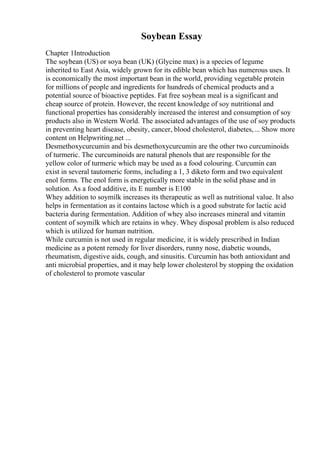 Soybean Essay
Chapter 1Introduction
The soybean (US) or soya bean (UK) (Glycine max) is a species of legume
inherited to East Asia, widely grown for its edible bean which has numerous uses. It
is economically the most important bean in the world, providing vegetable protein
for millions of people and ingredients for hundreds of chemical products and a
potential source of bioactive peptides. Fat free soybean meal is a significant and
cheap source of protein. However, the recent knowledge of soy nutritional and
functional properties has considerably increased the interest and consumption of soy
products also in Western World. The associated advantages of the use of soy products
in preventing heart disease, obesity, cancer, blood cholesterol, diabetes,... Show more
content on Helpwriting.net ...
Desmethoxycurcumin and bis desmethoxycurcumin are the other two curcuminoids
of turmeric. The curcuminoids are natural phenols that are responsible for the
yellow color of turmeric which may be used as a food colouring. Curcumin can
exist in several tautomeric forms, including a 1, 3 diketo form and two equivalent
enol forms. The enol form is energetically more stable in the solid phase and in
solution. As a food additive, its E number is E100
Whey addition to soymilk increases its therapeutic as well as nutritional value. It also
helps in fermentation as it contains lactose which is a good substrate for lactic acid
bacteria during fermentation. Addition of whey also increases mineral and vitamin
content of soymilk which are retains in whey. Whey disposal problem is also reduced
which is utilized for human nutrition.
While curcumin is not used in regular medicine, it is widely prescribed in Indian
medicine as a potent remedy for liver disorders, runny nose, diabetic wounds,
rheumatism, digestive aids, cough, and sinusitis. Curcumin has both antioxidant and
anti microbial properties, and it may help lower cholesterol by stopping the oxidation
of cholesterol to promote vascular
 