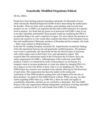 Genetically Modified Organisms Ethical
Oh No, GMO s
People have been farming and growing plants and grains for thousands of years
while Genetically Modified Organisms (GMO S) have been hitting the market place
for decades. These are items such as produce, grain products and even the meat
products we eat. A GMO is an organism that has had its DNAaltered to fit a specific
need or purpose. Are foods that are grown as or processed with GMO s okay to eat,
or are they unhealthy and harmful? Some people would say modifying this DNA is
an unethical thing to do, and I would have to agree. If it were ethical, the question we
need to ask ourselves is, why would other countries like those in the European Union,
ban such modifications? Monsanto, producer of Roundup and the company who leads
... Show more content on Helpwriting.net ...
In the late 90 s leading European researcher Dr. Arpad Pusztai revealed the findings
of his lab experiment between rats and genetically modified potatoes. The potatoes
were to have a genetically safe insecticide but the rats showed signs of cancerous
cells within organs such as their brain, liver, and reproductive organs. This
research didn t hit mainstream media in the US because the US doesn t have any
safety requirements for GMO s. Although parts of the world may need GMO
products, I believe we should all be aware of the products we are buying. If a
company wants to increase production or create new plants by changing DNA it is
ok as long as we have the ability to know what is in our shopping cart. The Non
GMO Project has created a new standard in the industry allowing for full disclosure
of such items. This organization has been the leaders in the testing and
verification of Non GMO products creating their seal of approval for the sale of
these products. As stated on Non GMO Projects website, While you may see other
claims regarding GMO status (e.g. GMO free ), these are really not legally or
scientifically defensible, and they are not verified by a third party. The Non GMO
Project is the only organization offering independent verification of testing and GMO
controls for products in the U.S. and Canada (Non GMO, 5) As labeling
 