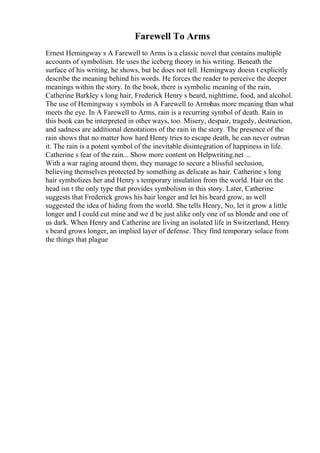 Farewell To Arms
Ernest Hemingway s A Farewell to Arms is a classic novel that contains multiple
accounts of symbolism. He uses the iceberg theory in his writing. Beneath the
surface of his writing, he shows, but he does not tell. Hemingway doesn t explicitly
describe the meaning behind his words. He forces the reader to perceive the deeper
meanings within the story. In the book, there is symbolic meaning of the rain,
Catherine Barkley s long hair, Frederick Henry s beard, nighttime, food, and alcohol.
The use of Hemingway s symbols in A Farewell to Armshas more meaning than what
meets the eye. In A Farewell to Arms, rain is a recurring symbol of death. Rain in
this book can be interpreted in other ways, too. Misery, despair, tragedy, destruction,
and sadness are additional denotations of the rain in the story. The presence of the
rain shows that no matter how hard Henry tries to escape death, he can never outrun
it. The rain is a potent symbol of the inevitable disintegration of happiness in life.
Catherine s fear of the rain... Show more content on Helpwriting.net ...
With a war raging around them, they manage to secure a blissful seclusion,
believing themselves protected by something as delicate as hair. Catherine s long
hair symbolizes her and Henry s temporary insulation from the world. Hair on the
head isn t the only type that provides symbolism in this story. Later, Catherine
suggests that Frederick grows his hair longer and let his beard grow, as well
suggested the idea of hiding from the world. She tells Henry, No, let it grow a little
longer and I could cut mine and we d be just alike only one of us blonde and one of
us dark. When Henry and Catherine are living an isolated life in Switzerland, Henry
s beard grows longer, an implied layer of defense. They find temporary solace from
the things that plague
 