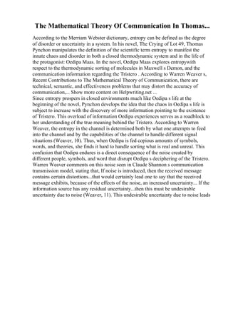 The Mathematical Theory Of Communication In Thomas...
According to the Merriam Webster dictionary, entropy can be defined as the degree
of disorder or uncertainty in a system. In his novel, The Crying of Lot 49, Thomas
Pynchon manipulates the definition of the scientific term entropy to manifest the
innate chaos and disorder in both a closed thermodynamic system and in the life of
the protagonist: Oedipa Maas. In the novel, Oedipa Maas explores entropywith
respect to the thermodynamic sorting of molecules in Maxwell s Demon, and the
communication information regarding the Tristero . According to Warren Weaver s,
Recent Contributions to The Mathematical Theory of Communication, there are
technical, semantic, and effectiveness problems that may distort the accuracy of
communication,... Show more content on Helpwriting.net ...
Since entropy prospers in closed environments much like Oedipa s life at the
beginning of the novel, Pynchon develops the idea that the chaos in Oedipa s life is
subject to increase with the discovery of more information pointing to the existence
of Tristero. This overload of information Oedipa experiences serves as a roadblock to
her understanding of the true meaning behind the Tristero. According to Warren
Weaver, the entropy in the channel is determined both by what one attempts to feed
into the channel and by the capabilities of the channel to handle different signal
situations (Weaver, 10). Thus, when Oedipa is fed copious amounts of symbols,
words, and theories, she finds it hard to handle sorting what is real and unreal. This
confusion that Oedipa endures is a direct consequence of the noise created by
different people, symbols, and word that disrupt Oedipa s deciphering of the Tristero.
Warren Weaver comments on this noise seen in Claude Shannon s communication
transmission model, stating that, If noise is introduced, then the received message
contains certain distortions...that would certainly lead one to say that the received
message exhibits, because of the effects of the noise, an increased uncertainty... If the
information source has any residual uncertainty...then this must be undesirable
uncertainty due to noise (Weaver, 11). This undesirable uncertainty due to noise leads
 