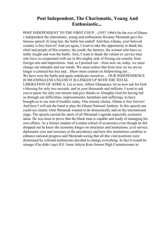 Post Independent, The Charismatic, Young And
Enthusiastic...
POST INDEPENDENT TO THE FIRST COUP... (1957 1966) On the eve of Ghana
s independent the charismatic, young and enthusiastic Kwame Nkrumah gave his
famous speech At long last, the battle has ended! And thus, Ghana, your beloved
country is free forever! And yet again, I want to take the opportunity to thank the
chief and people of this country; the youth, the farmers, the women who have so
nobly fought and won the battle. Also, I want to thank the valiant ex service men
who have so cooperated with me in this mighty task of freeing our country from
foreign rule and imperialism. And, as I pointed out... from now on, today, we must
change our attitudes and our minds. We must realize that from now on we are no
longer a colonial but free and... Show more content on Helpwriting.net ...
We have won the battle and again rededicate ourselves ... OUR INDEPENDENCE
IS MEANINGLESS UNLESS IT IS LINKED UP WITH THE TOTAL
LIBERATION OF AFRICA. Let us now, fellow Ghanaians; let us now ask for God
s blessing for only two seconds, and in your thousands and millions. I want to ask
you to pause for only one minute and give thanks to Almighty God for having led
us through our difficulties, imprisonments, hardships and sufferings, to have
brought us to our end of troubles today. One minute silence. Ghana is free forever!
And here I will ask the band to play the Ghana National Anthem. In this speech one
could see clearly what Nkrumah wanted to do domestically and on the international
stage. The speech carried the spirit of all Nkrumah s agenda especially economic
ideas. He was keen to prove that the black man is capable and ready of managing his
own affairs. As a former student of London school of economics even though he did
dropped out he knew the economy hinges on structures and institutions, civil service,
diplomatic core and secretary at the presidency and how this institutions combine to
enhance national progress and Nkrumah seeing that all this vital positions were
dominated by colonial technocrats decided to change everything. In fact it would be
strange if he didn t says H.E Anna Arkyin Koto former High Commissioner to
 