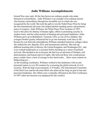 Jodie Williams Accomplishments
Gerard Way once said, All the best heroes are ordinary people who make
themselves extraordinary . Jodie Williams is an example of an ordinary person
who became extraordinary through her incredible acts in which she was
recognized by the world. She took the path to win the Nobel Peace Prize by being
the best international advocate who helped abolish standing armies and promotes
peace of congress. Jodie Williams, the Nobel Peace Prize recipient of 1997,
receive this prize for defense of human rights, efforts in promoting security in
modern times, and her achievements in banning anti personnel landmines. Jodie
Williams grew up in Brattleboro, Vermont, USA, as one of five children. Her
youngest brother greatly influenced her to go into humanity work later in life
because he was deaf and schizophrenic.Williams attended numerous collages where
she studied the arts, Spanish, ELS, and international relations. She took up
different teaching jobs in Mexico, the United Kingdom, and Washington D.C. and
even worked temporarily as a secretary before deciding on a career of political
activism. She decided to do so because she had was an advocate of freedom, self
determination, and human and civil rights. She believed those who would pursue
peace couldn t have a lack of courage to face harsh tasks.... Show more content on
Helpwriting.net ...
As the founding coordinator, Williams worked to ban landmines with an anti
personnel nature in over 90 countries by overseeing the global network of civil
societies. With the help of governments, U.N bodies, The International Committee
of the Red Cross and her devoted efforts she achieved her long set goal to ban anti
personnel landmines. Her efforts were eventually officiated in the Oslo Conference
of 1997 where her heroism was displayed for the world to
 