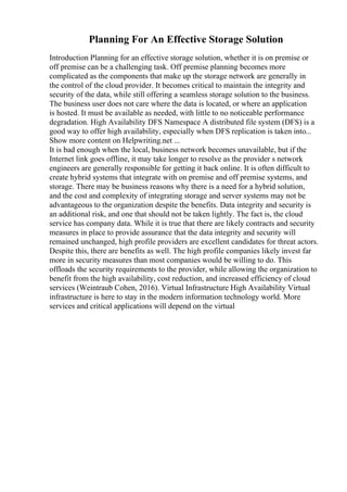 Planning For An Effective Storage Solution
Introduction Planning for an effective storage solution, whether it is on premise or
off premise can be a challenging task. Off premise planning becomes more
complicated as the components that make up the storage network are generally in
the control of the cloud provider. It becomes critical to maintain the integrity and
security of the data, while still offering a seamless storage solution to the business.
The business user does not care where the data is located, or where an application
is hosted. It must be available as needed, with little to no noticeable performance
degradation. High Availability DFS Namespace A distributed file system (DFS) is a
good way to offer high availability, especially when DFS replication is taken into...
Show more content on Helpwriting.net ...
It is bad enough when the local, business network becomes unavailable, but if the
Internet link goes offline, it may take longer to resolve as the provider s network
engineers are generally responsible for getting it back online. It is often difficult to
create hybrid systems that integrate with on premise and off premise systems, and
storage. There may be business reasons why there is a need for a hybrid solution,
and the cost and complexity of integrating storage and server systems may not be
advantageous to the organization despite the benefits. Data integrity and security is
an additional risk, and one that should not be taken lightly. The fact is, the cloud
service has company data. While it is true that there are likely contracts and security
measures in place to provide assurance that the data integrity and security will
remained unchanged, high profile providers are excellent candidates for threat actors.
Despite this, there are benefits as well. The high profile companies likely invest far
more in security measures than most companies would be willing to do. This
offloads the security requirements to the provider, while allowing the organization to
benefit from the high availability, cost reduction, and increased efficiency of cloud
services (Weintraub Cohen, 2016). Virtual Infrastructure High Availability Virtual
infrastructure is here to stay in the modern information technology world. More
services and critical applications will depend on the virtual
 