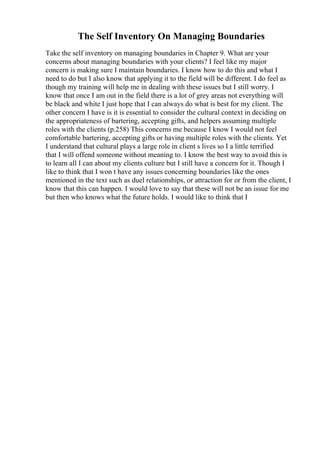 The Self Inventory On Managing Boundaries
Take the self inventory on managing boundaries in Chapter 9. What are your
concerns about managing boundaries with your clients? I feel like my major
concern is making sure I maintain boundaries. I know how to do this and what I
need to do but I also know that applying it to the field will be different. I do feel as
though my training will help me in dealing with these issues but I still worry. I
know that once I am out in the field there is a lot of grey areas not everything will
be black and white I just hope that I can always do what is best for my client. The
other concern I have is it is essential to consider the cultural context in deciding on
the appropriateness of bartering, accepting gifts, and helpers assuming multiple
roles with the clients (p.258) This concerns me because I know I would not feel
comfortable bartering, accepting gifts or having multiple roles with the clients. Yet
I understand that cultural plays a large role in client s lives so I a little terrified
that I will offend someone without meaning to. I know the best way to avoid this is
to learn all I can about my clients culture but I still have a concern for it. Though I
like to think that I won t have any issues concerning boundaries like the ones
mentioned in the text such as duel relationships, or attraction for or from the client, I
know that this can happen. I would love to say that these will not be an issue for me
but then who knows what the future holds. I would like to think that I
 