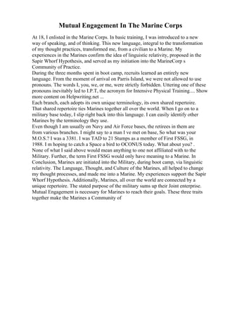 Mutual Engagement In The Marine Corps
At 18, I enlisted in the Marine Corps. In basic training, I was introduced to a new
way of speaking, and of thinking. This new language, integral to the transformation
of my thought practices, transformed me, from a civilian to a Marine. My
experiences in the Marines confirm the idea of linguistic relativity, proposed in the
Sapir Whorf Hypothesis, and served as my initiation into the MarineCorp s
Community of Practice.
During the three months spent in boot camp, recruits learned an entirely new
language. From the moment of arrival on Parris Island, we were not allowed to use
pronouns. The words I, you, we, or me, were strictly forbidden. Uttering one of these
pronouns inevitably led to I.P.T, the acronym for Intensive Physical Training.... Show
more content on Helpwriting.net ...
Each branch, each adopts its own unique terminology, its own shared repertoire.
That shared repertoire ties Marines together all over the world. When I go on to a
military base today, I slip right back into this language. I can easily identify other
Marines by the terminology they use.
Even though I am usually on Navy and Air Force bases, the retirees in them are
from various branches. I might say to a man I ve met on base, So what was your
M.O.S.? I was a 3381. I was TAD to 21 Stumps as a member of First FSSG, in
1988. I m hoping to catch a Space a bird to OCONUS today. What about you? .
None of what I said above would mean anything to one not affiliated with to the
Military. Further, the term First FSSG would only have meaning to a Marine. In
Conclusion, Marines are initiated into the Military, during boot camp, via linguistic
relativity. The Language, Thought, and Culture of the Marines, all helped to change
my thought processes, and made me into a Marine. My experiences support the Sapir
Whorf Hypothesis. Additionally, Marines, all over the world are connected by a
unique repertoire. The stated purpose of the military sums up their Joint enterprise.
Mutual Engagement is necessary for Marines to reach their goals. These three traits
together make the Marines a Community of
 