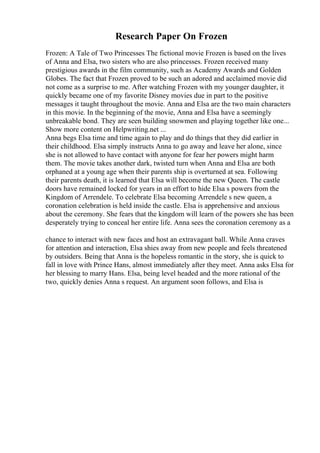 Research Paper On Frozen
Frozen: A Tale of Two Princesses The fictional movie Frozen is based on the lives
of Anna and Elsa, two sisters who are also princesses. Frozen received many
prestigious awards in the film community, such as Academy Awards and Golden
Globes. The fact that Frozen proved to be such an adored and acclaimed movie did
not come as a surprise to me. After watching Frozen with my younger daughter, it
quickly became one of my favorite Disney movies due in part to the positive
messages it taught throughout the movie. Anna and Elsa are the two main characters
in this movie. In the beginning of the movie, Anna and Elsa have a seemingly
unbreakable bond. They are seen building snowmen and playing together like one...
Show more content on Helpwriting.net ...
Anna begs Elsa time and time again to play and do things that they did earlier in
their childhood. Elsa simply instructs Anna to go away and leave her alone, since
she is not allowed to have contact with anyone for fear her powers might harm
them. The movie takes another dark, twisted turn when Anna and Elsa are both
orphaned at a young age when their parents ship is overturned at sea. Following
their parents death, it is learned that Elsa will become the new Queen. The castle
doors have remained locked for years in an effort to hide Elsa s powers from the
Kingdom of Arrendele. To celebrate Elsa becoming Arrendele s new queen, a
coronation celebration is held inside the castle. Elsa is apprehensive and anxious
about the ceremony. She fears that the kingdom will learn of the powers she has been
desperately trying to conceal her entire life. Anna sees the coronation ceremony as a
chance to interact with new faces and host an extravagant ball. While Anna craves
for attention and interaction, Elsa shies away from new people and feels threatened
by outsiders. Being that Anna is the hopeless romantic in the story, she is quick to
fall in love with Prince Hans, almost immediately after they meet. Anna asks Elsa for
her blessing to marry Hans. Elsa, being level headed and the more rational of the
two, quickly denies Anna s request. An argument soon follows, and Elsa is
 