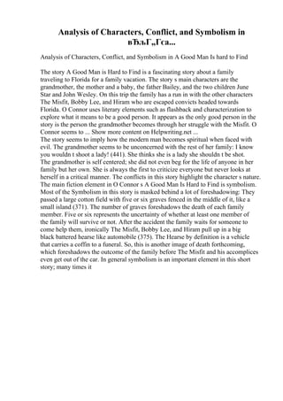 Analysis of Characters, Conflict, and Symbolism in
вЂљГ„Гєa...
Analysis of Characters, Conflict, and Symbolism in A Good Man Is hard to Find
The story A Good Man is Hard to Find is a fascinating story about a family
traveling to Florida for a family vacation. The story s main characters are the
grandmother, the mother and a baby, the father Bailey, and the two children June
Star and John Wesley. On this trip the family has a run in with the other characters
The Misfit, Bobby Lee, and Hiram who are escaped convicts headed towards
Florida. O Connor uses literary elements such as flashback and characterization to
explore what it means to be a good person. It appears as the only good person in the
story is the person the grandmother becomes through her struggle with the Misfit. O
Connor seems to ... Show more content on Helpwriting.net ...
The story seems to imply how the modern man becomes spiritual when faced with
evil. The grandmother seems to be unconcerned with the rest of her family: I know
you wouldn t shoot a lady! (441). She thinks she is a lady she shouldn t be shot.
The grandmother is self centered; she did not even beg for the life of anyone in her
family but her own. She is always the first to criticize everyone but never looks at
herself in a critical manner. The conflicts in this story highlight the character s nature.
The main fiction element in O Connor s A Good Man Is Hard to Find is symbolism.
Most of the Symbolism in this story is masked behind a lot of foreshadowing: They
passed a large cotton field with five or six graves fenced in the middle of it, like a
small island (371). The number of graves foreshadows the death of each family
member. Five or six represents the uncertainty of whether at least one member of
the family will survive or not. After the accident the family waits for someone to
come help them, ironically The Misfit, Bobby Lee, and Hiram pull up in a big
black battered hearse like automobile (375). The Hearse by definition is a vehicle
that carries a coffin to a funeral. So, this is another image of death forthcoming,
which foreshadows the outcome of the family before The Misfit and his accomplices
even get out of the car. In general symbolism is an important element in this short
story; many times it
 