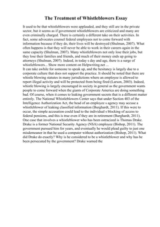 The Treatment of Whistleblowers Essay
It used to be that whistleblowers were applauded, and they still are in the private
sector, but it seems as if government whistleblowers are criticized and many are
even criminally charged. There is certainly a different take on their activities. In
fact, some advocates counsel federal employees not to come forward with
information because if they do, their lives will be destroyed (Shulman, 2007). What
often happens is that they will never be able to work in their careers again in the
same capacity (Shulman, 2007). Many whistleblowers not only lose their jobs, but
they lose their families and friends, and much of their money ends up going to
attorneys (Shulman, 2007). Indeed, in today s day and age, there is a surge of
whistleblowers... Show more content on Helpwriting.net ...
It can take awhile for someone to speak up, and the hesitancy is largely due to a
corporate culture that does not support the practice. It should be noted that there are
whistle blowing statutes in many jurisdictions where an employee is allowed to
report illegal activity and will be protected from being fired (Larson, 2003). Indeed,
whistle blowing is largely encouraged in society in general as the government wants
people to come forward when the giants of Corporate America are doing something
bad. Of course, when it comes to leaking government secrets that is a different matter
entirely. The National Whistleblowers Center says that under Section 403 of the
Intelligence Authorization Act, the head of an employee s agency may accuse a
whistleblower of leaking classified information (Burghardt, 2011). If this were to
occur, the simple accusation could lead to the individual s blocking of access to
federal pensions, and this is true even if they are in retirement (Burghardt, 2011).
One case that involves a whistleblower who has been ostracized is Thomas Drake.
Drake is a former National Security Agency (NSA) employee (Bishop, 2011). The
government pursued him for years, and eventually he would plead guilty to just one
misdemeanor in that he used a computer without authorization (Bishop, 2011). What
did Drake do exactly? Why is he considered to be a whistleblower and why has he
been persecuted by the government? Drake warned the
 
