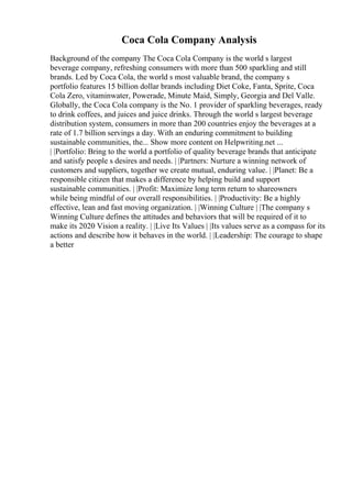 Coca Cola Company Analysis
Background of the company The Coca Cola Company is the world s largest
beverage company, refreshing consumers with more than 500 sparkling and still
brands. Led by Coca Cola, the world s most valuable brand, the company s
portfolio features 15 billion dollar brands including Diet Coke, Fanta, Sprite, Coca
Cola Zero, vitaminwater, Powerade, Minute Maid, Simply, Georgia and Del Valle.
Globally, the Coca Cola company is the No. 1 provider of sparkling beverages, ready
to drink coffees, and juices and juice drinks. Through the world s largest beverage
distribution system, consumers in more than 200 countries enjoy the beverages at a
rate of 1.7 billion servings a day. With an enduring commitment to building
sustainable communities, the... Show more content on Helpwriting.net ...
| |Portfolio: Bring to the world a portfolio of quality beverage brands that anticipate
and satisfy people s desires and needs. | |Partners: Nurture a winning network of
customers and suppliers, together we create mutual, enduring value. | |Planet: Be a
responsible citizen that makes a difference by helping build and support
sustainable communities. | |Profit: Maximize long term return to shareowners
while being mindful of our overall responsibilities. | |Productivity: Be a highly
effective, lean and fast moving organization. | |Winning Culture | |The company s
Winning Culture defines the attitudes and behaviors that will be required of it to
make its 2020 Vision a reality. | |Live Its Values | |Its values serve as a compass for its
actions and describe how it behaves in the world. | |Leadership: The courage to shape
a better
 