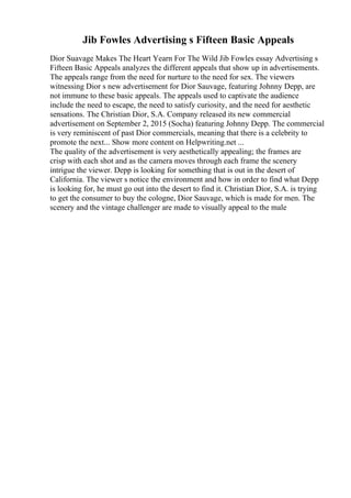 Jib Fowles Advertising s Fifteen Basic Appeals
Dior Suavage Makes The Heart Yearn For The Wild Jib Fowles essay Advertising s
Fifteen Basic Appeals analyzes the different appeals that show up in advertisements.
The appeals range from the need for nurture to the need for sex. The viewers
witnessing Dior s new advertisement for Dior Sauvage, featuring Johnny Depp, are
not immune to these basic appeals. The appeals used to captivate the audience
include the need to escape, the need to satisfy curiosity, and the need for aesthetic
sensations. The Christian Dior, S.A. Company released its new commercial
advertisement on September 2, 2015 (Socha) featuring Johnny Depp. The commercial
is very reminiscent of past Dior commercials, meaning that there is a celebrity to
promote the next... Show more content on Helpwriting.net ...
The quality of the advertisement is very aesthetically appealing; the frames are
crisp with each shot and as the camera moves through each frame the scenery
intrigue the viewer. Depp is looking for something that is out in the desert of
California. The viewer s notice the environment and how in order to find what Depp
is looking for, he must go out into the desert to find it. Christian Dior, S.A. is trying
to get the consumer to buy the cologne, Dior Sauvage, which is made for men. The
scenery and the vintage challenger are made to visually appeal to the male
 