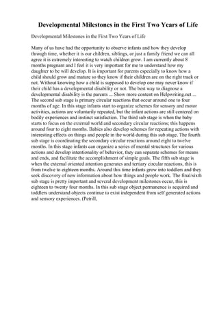 Developmental Milestones in the First Two Years of Life
Developmental Milestones in the First Two Years of Life
Many of us have had the opportunity to observe infants and how they develop
through time, whether it is our children, siblings, or just a family friend we can all
agree it is extremely interesting to watch children grow. I am currently about 8
months pregnant and I feel it is very important for me to understand how my
daughter to be will develop. It is important for parents especially to know how a
child should grow and mature so they know if their children are on the right track or
not. Without knowing how a child is supposed to develop one may never know if
their child has a developmental disability or not. The best way to diagnose a
developmental disability is the parents ... Show more content on Helpwriting.net ...
The second sub stage is primary circular reactions that occur around one to four
months of age. In this stage infants start to organize schemes for sensory and motor
activities, actions are voluntarily repeated, but the infant actions are still centered on
bodily experiences and instinct satisfaction. The third sub stage is when the baby
starts to focus on the external world and secondary circular reactions; this happens
around four to eight months. Babies also develop schemes for repeating actions with
interesting effects on things and people in the world during this sub stage. The fourth
sub stage is coordinating the secondary circular reactions around eight to twelve
months. In this stage infants can organize a series of mental structures for various
actions and develop intentionality of behavior, they can separate schemes for means
and ends, and facilitate the accomplishment of simple goals. The fifth sub stage is
when the external oriented attention generates and tertiary circular reactions, this is
from twelve to eighteen months. Around this time infants grow into toddlers and they
seek discovery of new information about how things and people work. The final/sixth
sub stage is pretty important and several development milestones occur, this is
eighteen to twenty four months. In this sub stage object permanence is acquired and
toddlers understand objects continue to exist independent from self generated actions
and sensory experiences. (Petrill,
 