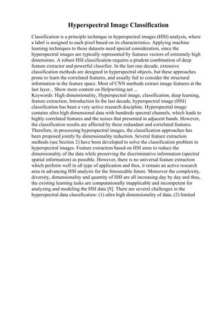Hyperspectral Image Classification
Classification is a principle technique in hyperspectral images (HSI) analysis, where
a label is assigned to each pixel based on its characteristics. Applying machine
learning techniques to these datasets need special consideration, since the
hyperspectral images are typically represented by features vectors of extremely high
dimensions. A robust HSI classification requires a prudent combination of deep
feature extractor and powerful classifier. In the last one decade, extensive
classification methods are designed in hyperspectral objects, but these approaches
prone to learn the correlated features, and usually fail to consider the structural
information in the feature space. Most of CNN methods extract image features at the
last layer... Show more content on Helpwriting.net ...
Keywords: High dimensionality, Hyperspectral image, classification, deep learning,
feature extraction, Introduction In the last decade, hyperspectral image (HSI)
classification has been a very active research discipline. Hyperspectral image
contains ultra high dimensional data with hundreds spectral channels, which leads to
highly correlated features and the noises that presented in adjacent bands. However,
the classification results are affected by these redundant and correlated features.
Therefore, in processing hyperspectral images, the classification approaches has
been proposed jointly by dimensionality reduction. Several feature extraction
methods (see Section 2) have been developed to solve the classification problem in
hyperspectral images. Feature extraction based on HSI aims to reduce the
dimensionality of the data while preserving the discriminative information (spectral
spatial information) as possible. However, there is no universal feature extraction
which perform well in all type of application and thus, it remain an active research
area in advancing HSI analysis for the foreseeable future. Moreover the complexity,
diversity, dimensionality and quantity of HSI are all increasing day by day and thus,
the existing learning tasks are computationally inapplicable and incompetent for
analyzing and modeling the HSI data [9]. There are several challenges in the
hyperspectral data classification: (1) ultra high dimensionality of data, (2) limited
 