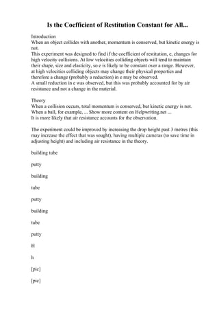 Is the Coefficient of Restitution Constant for All...
Introduction
When an object collides with another, momentum is conserved, but kinetic energy is
not.
This experiment was designed to find if the coefficient of restitution, e, changes for
high velocity collisions. At low velocities colliding objects will tend to maintain
their shape, size and elasticity, so e is likely to be constant over a range. However,
at high velocities colliding objects may change their physical properties and
therefore a change (probably a reduction) in e may be observed.
A small reduction in e was observed, but this was probably accounted for by air
resistance and not a change in the material.
Theory
When a collision occurs, total momentum is conserved, but kinetic energy is not.
When a ball, for example, ... Show more content on Helpwriting.net ...
It is more likely that air resistance accounts for the observation.
The experiment could be improved by increasing the drop height past 3 metres (this
may increase the effect that was sought), having multiple cameras (to save time in
adjusting height) and including air resistance in the theory.
building tube
putty
building
tube
putty
building
tube
putty
H
h
[pic]
[pic]
 