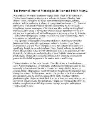 The Power of Interior Monologues in War and Peace Essay...
War and Peace probed into the human essence and its search for the truths of life.
Tolstoy focused on two men to represent and carry the burden of finding those
ethereal values. Throughout the novel, he utilized numerous images, symbols,
dialogue, and foreshadowing to advance the progress of his characters. Yet, his most
effective use of technical device can be found in describing the psychological
thoughts and interior monologues of the characters. Most notably, the thoughts of
Pierreand Andrei served to portray their spiritual changes better than by what they
did, and also helped to foretell and build suspense to upcoming actions. By doing so,
Tolstoyfurthered the plot and created a realistic world from which to study... Show
more content on Helpwriting.net ...
Truly a pioneer, he managed to profess these beliefs in a fictitious novel that has
become one of the masterpieces of western and world literature. Upon further
examination of War and Peace, he expresses these Zen and early Christian beliefs
specifically through the mental thoughts of Pierre, Andrei, and even the mythical
Platon. Though not as skilled a writer of the human mind as his compatriot, Fyodor
Dostoevsky, he did meritoriously utilize Pierre s and Andrei s mental awareness and
psychological changes of consciousness to foreshadow upcoming actions and to
present the Zen belief, so popular in the modern western world today.
Tolstoy introduces his first main character, Pierre Bezukhov, at Anna Pavlovna s
soire. Pierre will experience several mental awakenings into the meaning of life that
eventually builds up into a climactic revelation that changes his life forever. In
essence, Pierre s life progresses mainly through his thoughts and feelings rather than
through his actions. Of all the major characters, he partakes in the least number of
physical actions, and the actions he does perform can be foreshadowed from
previous thoughts. His journey to define life occurs in three psychological stage: pre
conversion, conversion, and post conversion. The pre conversion period portrays his
mind as a conglomerate of differing emotions, feelings, thoughts, and impulses.
Tolstoy describes these
 