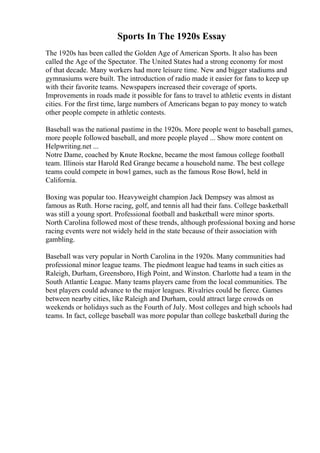 Sports In The 1920s Essay
The 1920s has been called the Golden Age of American Sports. It also has been
called the Age of the Spectator. The United States had a strong economy for most
of that decade. Many workers had more leisure time. New and bigger stadiums and
gymnasiums were built. The introduction of radio made it easier for fans to keep up
with their favorite teams. Newspapers increased their coverage of sports.
Improvements in roads made it possible for fans to travel to athletic events in distant
cities. For the first time, large numbers of Americans began to pay money to watch
other people compete in athletic contests.
Baseball was the national pastime in the 1920s. More people went to baseball games,
more people followed baseball, and more people played ... Show more content on
Helpwriting.net ...
Notre Dame, coached by Knute Rockne, became the most famous college football
team. Illinois star Harold Red Grange became a household name. The best college
teams could compete in bowl games, such as the famous Rose Bowl, held in
California.
Boxing was popular too. Heavyweight champion Jack Dempsey was almost as
famous as Ruth. Horse racing, golf, and tennis all had their fans. College basketball
was still a young sport. Professional football and basketball were minor sports.
North Carolina followed most of these trends, although professional boxing and horse
racing events were not widely held in the state because of their association with
gambling.
Baseball was very popular in North Carolina in the 1920s. Many communities had
professional minor league teams. The piedmont league had teams in such cities as
Raleigh, Durham, Greensboro, High Point, and Winston. Charlotte had a team in the
South Atlantic League. Many teams players came from the local communities. The
best players could advance to the major leagues. Rivalries could be fierce. Games
between nearby cities, like Raleigh and Durham, could attract large crowds on
weekends or holidays such as the Fourth of July. Most colleges and high schools had
teams. In fact, college baseball was more popular than college basketball during the
 