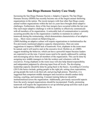 San Diego Humane Society Case Study
Increasing the San Diego Humane Society s Adaptive Capacity The San Diego
Humane Society (SDHS) has recently become one of the largest animal sheltering
organizations in the nation. The recent mergers with four other San Diego county
animal welfare organizations within the last six years have brought about adaptive
challenges. Furthermore, three of the four mergers have occurred within the last year.
One such major adaptive challenge is with its inability to effectively communicate
with all members of its organization. A noticeable lack of communication is currently
occurring possibly due to the organization s inability to maintain its culture of
teamwork during the restructuring, which demonstrates characteristics of an adaptive
issue.... Show more content on Helpwriting.net ...
(2009) building an adaptive culture will require organizations to institutionalize the
five previously mentioned adaptive capacity characteristics. Here are some
suggestions to improve SDHS lack of teamwork: First, elephants in the room must
be named, and it will need to start at the executive level. Heifetz et, al. (2009)
suggest modeling the behavior, which can have a powerful impact because leaders
are expected to set the tone. Current issues need to be openly addressed by seeking
and encouraging advice from all members of the organization. This can be done by
assigning new middle managers to link the workers and volunteers with the
executives. Fixing elephants in the room issue will also help shared responsibility
and independent judgment by allowing input from all levels. The developing
leadership capacity should be done by going back to the basics. According to Crowley
(2013) the basics include; getting people in the right job, setting clear expectations,
giving people the tools to do their job, and giving high praises. Therefore, it is
suggested that competent middle managers and executives should conduct daily
training, coaching, and mentoring. Constant training behavior should be
institutionalized across the organization. Additionally, previously successful aspects
from the newly merged organizations should be incorporated. Finally, promoting
teamwork will require the organization to set up informal group activities such as pot
lucks and small birthday celebrations for its
 