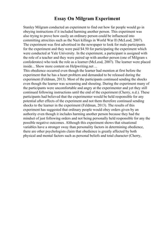 Essay On Milgram Experiment
Stanley Milgram conducted an experiment to find out how far people would go in
obeying instructions if it included harming another person. This experiment was
also trying to prove how easily an ordinary person could be influenced into
committing atrocities such as the Nazi killings in World War II (McLeod, 2007).
The experiment was first advertised in the newspaper to look for male participants
for the experiment and they were paid $4.50 for participating the experiment which
were conducted at Yale University. In the experiment, a participant is assigned with
the role of a teacher and they were paired up with another person (one of Milgram s
confederates) who took the role as a learner (McLeod, 2007). The learner were placed
inside... Show more content on Helpwriting.net ...
This obedience occurred even though the learner had mention at first before the
experiment that he has a heart problem and demanded to be released during the
experiment (Feldman, 2013). Most of the participants continued sending the shocks
even though the learner was screaming and shouting. During the experiment many of
the participants were uncomfortable and angry at the experimenter and yet they still
continued following instructions until the end of the experiment (Cherry, n.d.). These
participants had believed that the experimenter would be held responsible for any
potential after effects of the experiment and not them therefore continued sending
shocks to the learner in the experiment (Feldman, 2013). The results of this
experiment has suggested that ordinary people would obey orders given by an
authority even though it includes harming another person because they had the
mindset of just following orders and not being personally held responsible for any the
possible negative outcomes. Although this experiment shows that situational
variables have a stronger sway than personality factors in determining obedience,
there are other psychologists claim that obedience is greatly affected by both
physical and mental factors such as personal beliefs and total character (Cherry,
 