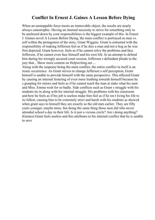 Conflict In Ernest J. Gaines A Lesson Before Dying
When an unstoppable force meets an immovable object, the results are nearly
always catastrophic. Having an internal necessity to strive for something only to
be anchored down by your responsibilities is the biggest example of this. In Ernest
J. Gaines novel A Lesson Before Dying, the main conflict is portrayed as man vs.
self within the protagonist of the story, Grant Wiggins. Grant is entrusted with the
responsibility of making Jefferson feel as if he dies a man and not a hog as he was
first depicted. Grant however, feels as if he cannot solve the problems and face
Jefferson, if he cannot even face himself and his own life. In an attempt to defend
him during his wrongly accused court session, Jefferson s defendant pleads to the
jury that... Show more content on Helpwriting.net ...
Along with the suspense being the main conflict, the entire conflict in itself is an
ironic occurrence. As Grant strives to change Jefferson s self perception, Grant
himself is unable to provide himself with the same perspective. This affected Grant
by causing an internal festering of even more loathing towards himself because he
s grasping for straws and feels as if he cannot teach the man at stake what his aunt
and Miss. Emma wish for so badly. Side conflicts such as Grant s struggle with his
students tie in along with his internal struggle. His problems with his classroom
and how he feels as if his job is useless make him feel as if he isn t living his life to
its fullest, causing him to be extremely strict and harsh with his students as showed
when grant says to himself they are exactly as the old men earlier. They are fifty
years younger, maybe more, but doing the same thing those men did who never
attended school a day in their life. Is it just a vicious circle? Am i doing anything?
(Gaines) Grant feels useless and this attributes to his internal conflict that he is unable
to save
 