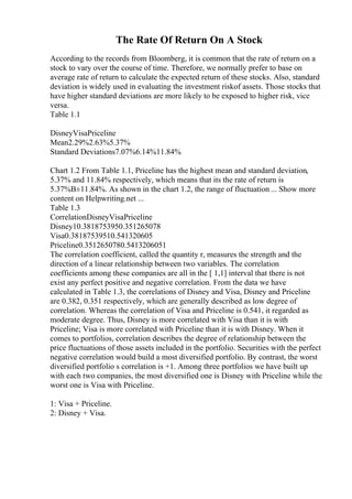 The Rate Of Return On A Stock
According to the records from Bloomberg, it is common that the rate of return on a
stock to vary over the course of time. Therefore, we normally prefer to base on
average rate of return to calculate the expected return of these stocks. Also, standard
deviation is widely used in evaluating the investment riskof assets. Those stocks that
have higher standard deviations are more likely to be exposed to higher risk, vice
versa.
Table 1.1
DisneyVisaPriceline
Mean2.29%2.63%5.37%
Standard Deviations7.07%6.14%11.84%
Chart 1.2 From Table 1.1, Priceline has the highest mean and standard deviation,
5.37% and 11.84% respectively, which means that its the rate of return is
5.37%В±11.84%. As shown in the chart 1.2, the range of fluctuation ... Show more
content on Helpwriting.net ...
Table 1.3
CorrelationDisneyVisaPriceline
Disney10.3818753950.351265078
Visa0.38187539510.541320605
Priceline0.3512650780.5413206051
The correlation coefficient, called the quantity r, measures the strength and the
direction of a linear relationship between two variables. The correlation
coefficients among these companies are all in the [ 1,1] interval that there is not
exist any perfect positive and negative correlation. From the data we have
calculated in Table 1.3, the correlations of Disney and Visa, Disney and Priceline
are 0.382, 0.351 respectively, which are generally described as low degree of
correlation. Whereas the correlation of Visa and Priceline is 0.541, it regarded as
moderate degree. Thus, Disney is more correlated with Visa than it is with
Priceline; Visa is more correlated with Priceline than it is with Disney. When it
comes to portfolios, correlation describes the degree of relationship between the
price fluctuations of those assets included in the portfolio. Securities with the perfect
negative correlation would build a most diversified portfolio. By contrast, the worst
diversified portfolio s correlation is +1. Among three portfolios we have built up
with each two companies, the most diversified one is Disney with Priceline while the
worst one is Visa with Priceline.
1: Visa + Priceline.
2: Disney + Visa.
 