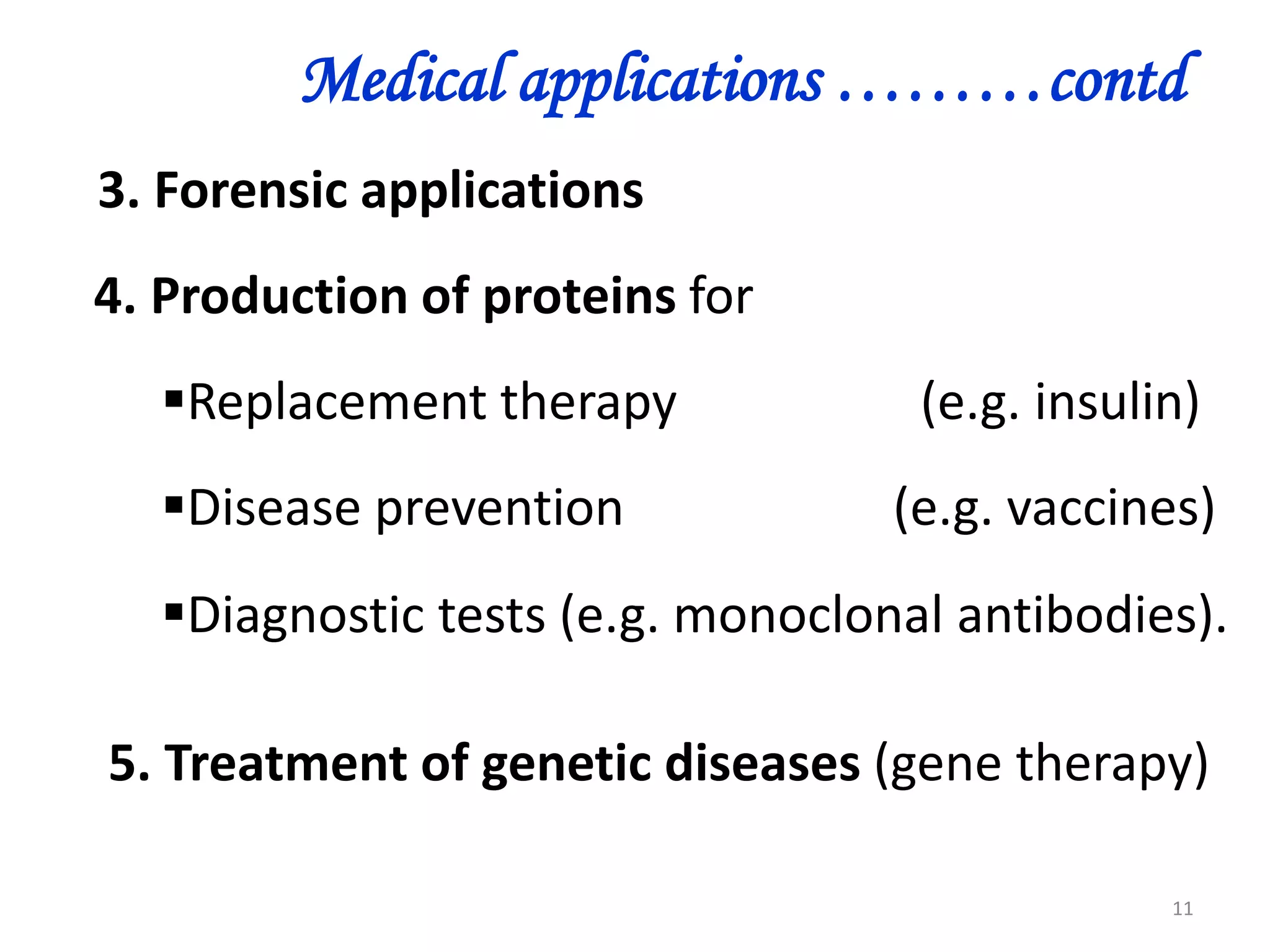 Medical applications ………contd
3. Forensic applications
4. Production of proteins for
Replacement therapy
Disease prevention

(e.g. insulin)
(e.g. vaccines)

Diagnostic tests (e.g. monoclonal antibodies).
5. Treatment of genetic diseases (gene therapy)
11

 