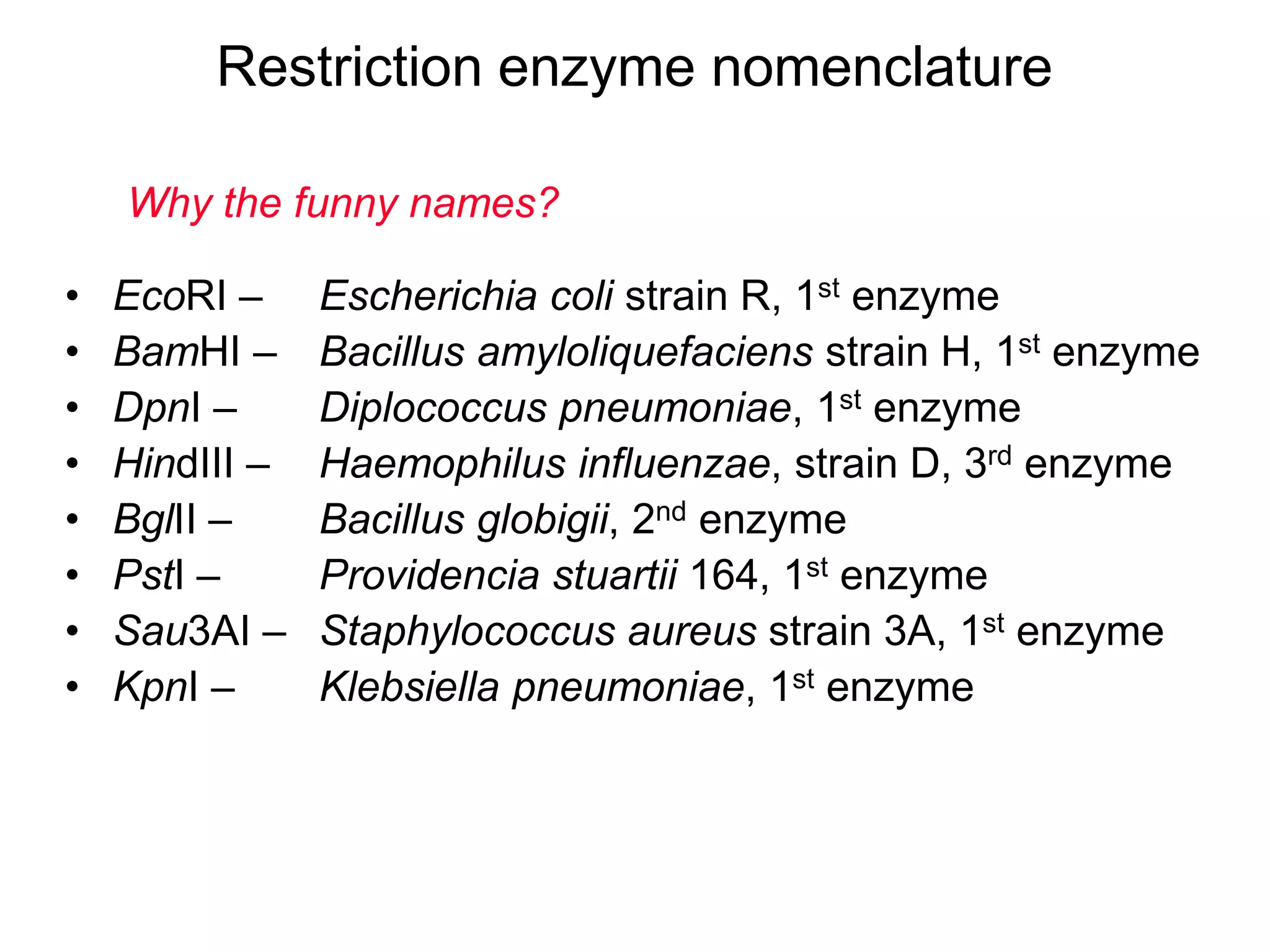 Restriction enzyme nomenclature
Why the funny names?
•
•
•
•
•
•
•
•

EcoRI –
BamHI –
DpnI –
HindIII –
BglII –
PstI –
Sau3AI –
KpnI –

Escherichia coli strain R, 1st enzyme
Bacillus amyloliquefaciens strain H, 1st enzyme
Diplococcus pneumoniae, 1st enzyme
Haemophilus influenzae, strain D, 3rd enzyme
Bacillus globigii, 2nd enzyme
Providencia stuartii 164, 1st enzyme
Staphylococcus aureus strain 3A, 1st enzyme
Klebsiella pneumoniae, 1st enzyme

 