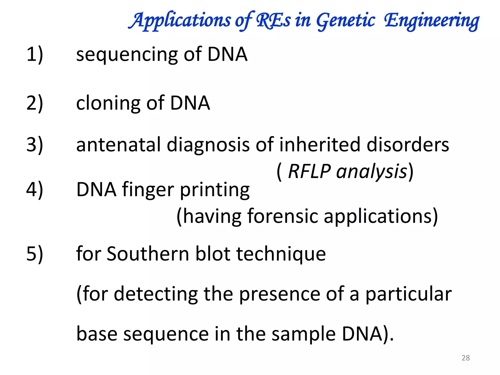 Applications of REs in Genetic Engineering
1)

sequencing of DNA

2)

cloning of DNA

3)
4)

antenatal diagnosis of inherited disorders
( RFLP analysis)
DNA finger printing
(having forensic applications)

5)

for Southern blot technique

(for detecting the presence of a particular
base sequence in the sample DNA).
28

 
