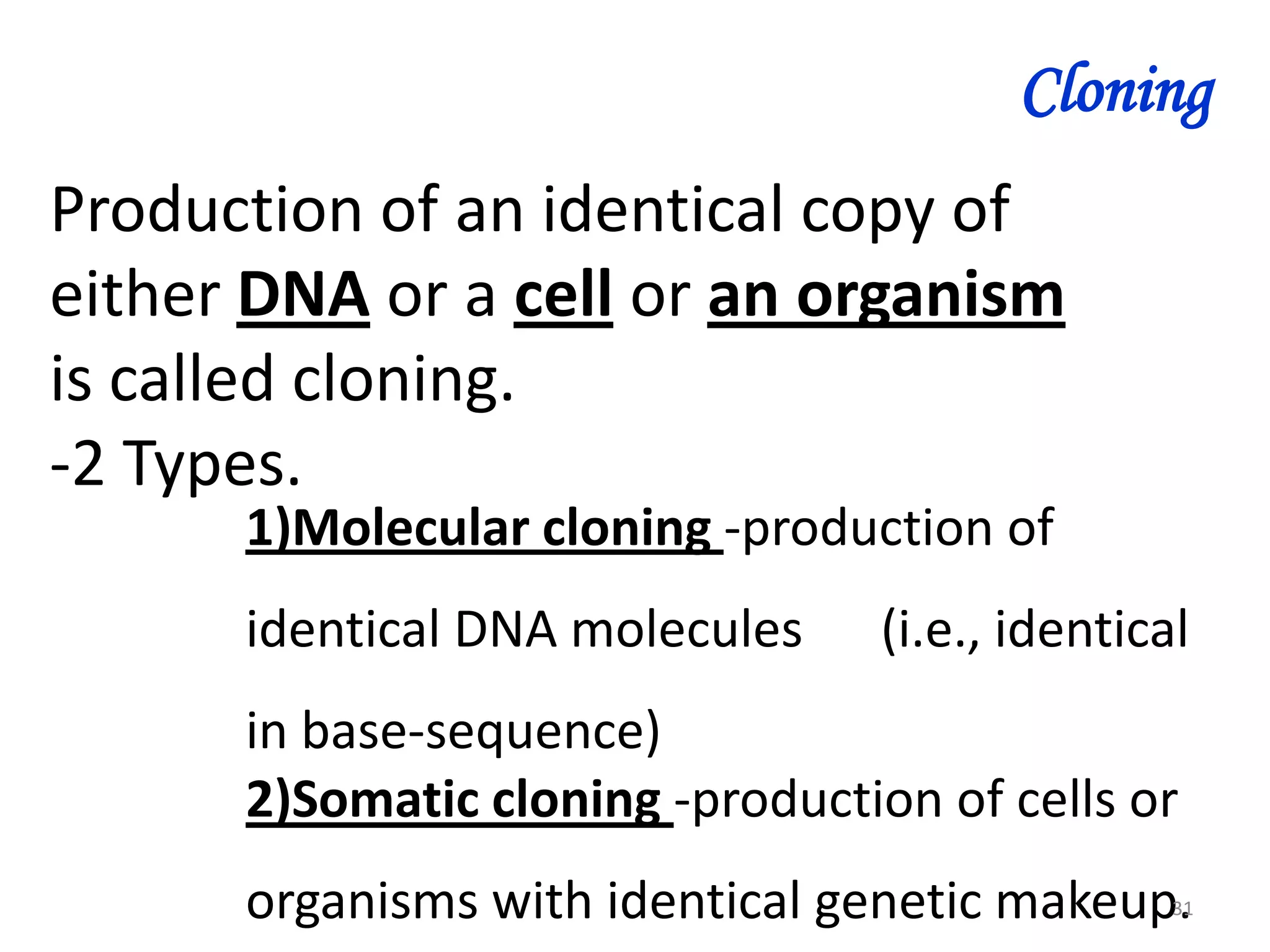 Cloning
Production of an identical copy of
either DNA or a cell or an organism
is called cloning.
-2 Types.
1)Molecular cloning -production of
identical DNA molecules

(i.e., identical

in base-sequence)
2)Somatic cloning -production of cells or

organisms with identical genetic makeup.

31

 