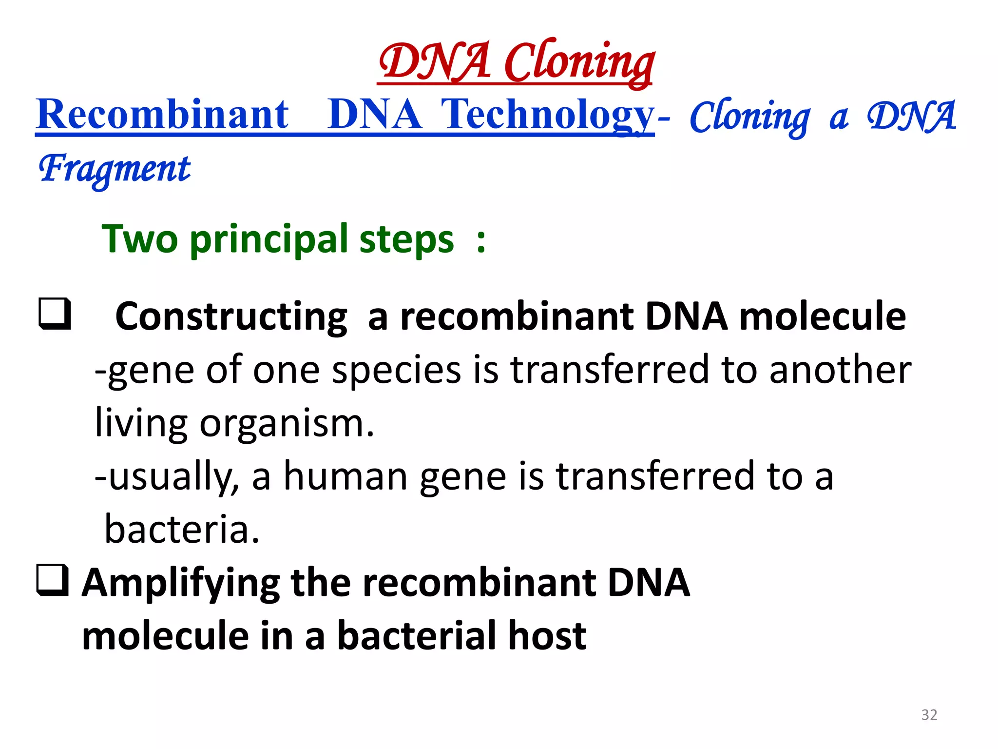 DNA Cloning
Recombinant DNA Technology- Cloning a DNA
Fragment

Two principal steps :
 Constructing a recombinant DNA molecule
-gene of one species is transferred to another
living organism.
-usually, a human gene is transferred to a
bacteria.
 Amplifying the recombinant DNA
molecule in a bacterial host
32

 