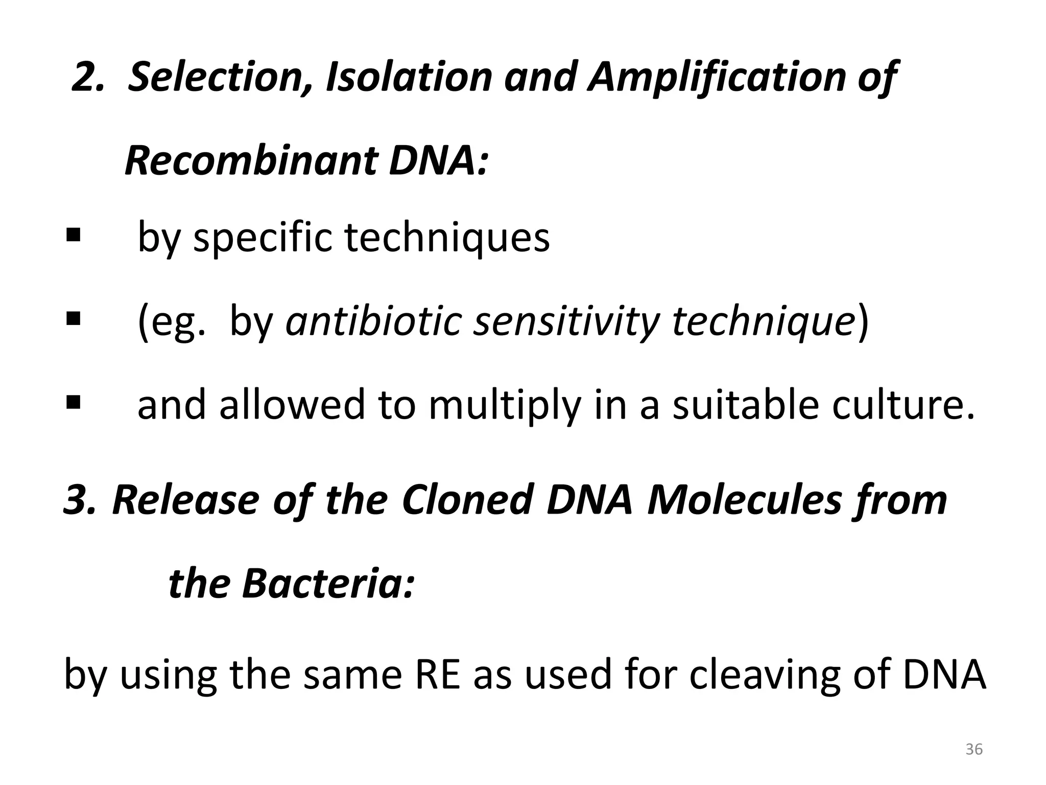 2. Selection, Isolation and Amplification of

Recombinant DNA:


by specific techniques



(eg. by antibiotic sensitivity technique)



and allowed to multiply in a suitable culture.

3. Release of the Cloned DNA Molecules from
the Bacteria:
by using the same RE as used for cleaving of DNA
36

 