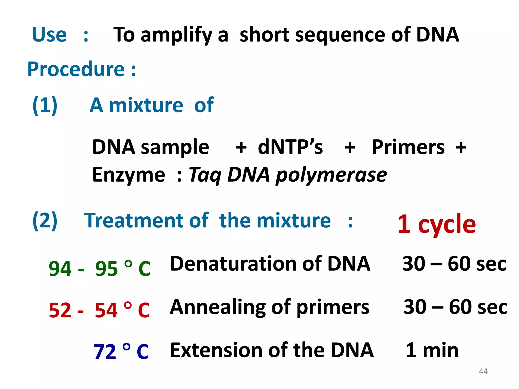 Use : To amplify a short sequence of DNA
Procedure :
(1)

A mixture of
DNA sample + dNTP’s + Primers +
Enzyme : Taq DNA polymerase

(2)

Treatment of the mixture :

1 cycle

94 - 95  C Denaturation of DNA

30 – 60 sec

52 - 54  C Annealing of primers

30 – 60 sec

72  C Extension of the DNA

1 min
44

 