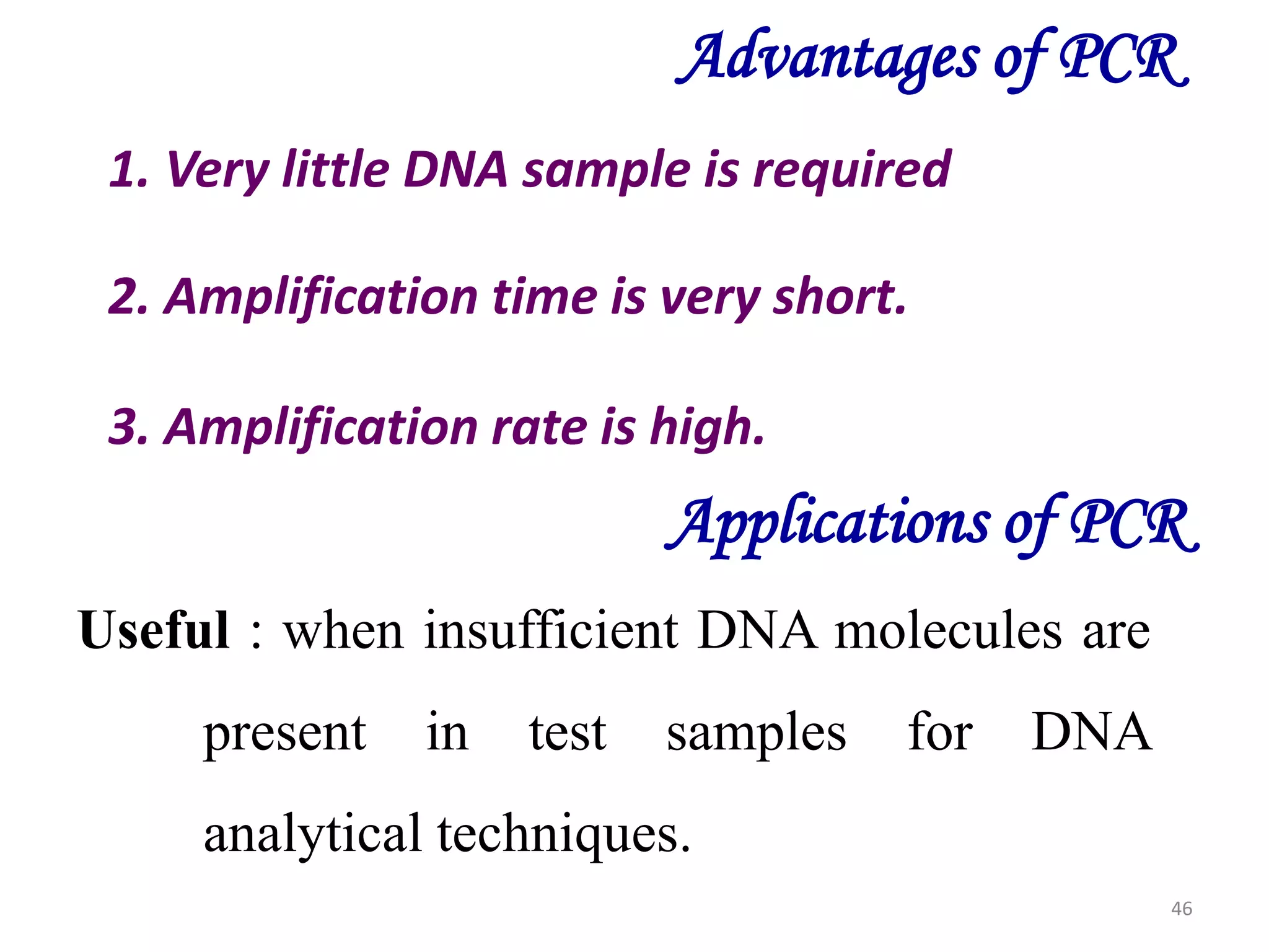Advantages of PCR
1. Very little DNA sample is required
2. Amplification time is very short.
3. Amplification rate is high.

Applications of PCR
Useful : when insufficient DNA molecules are
present

in

test

samples

for

DNA

analytical techniques.
46

 