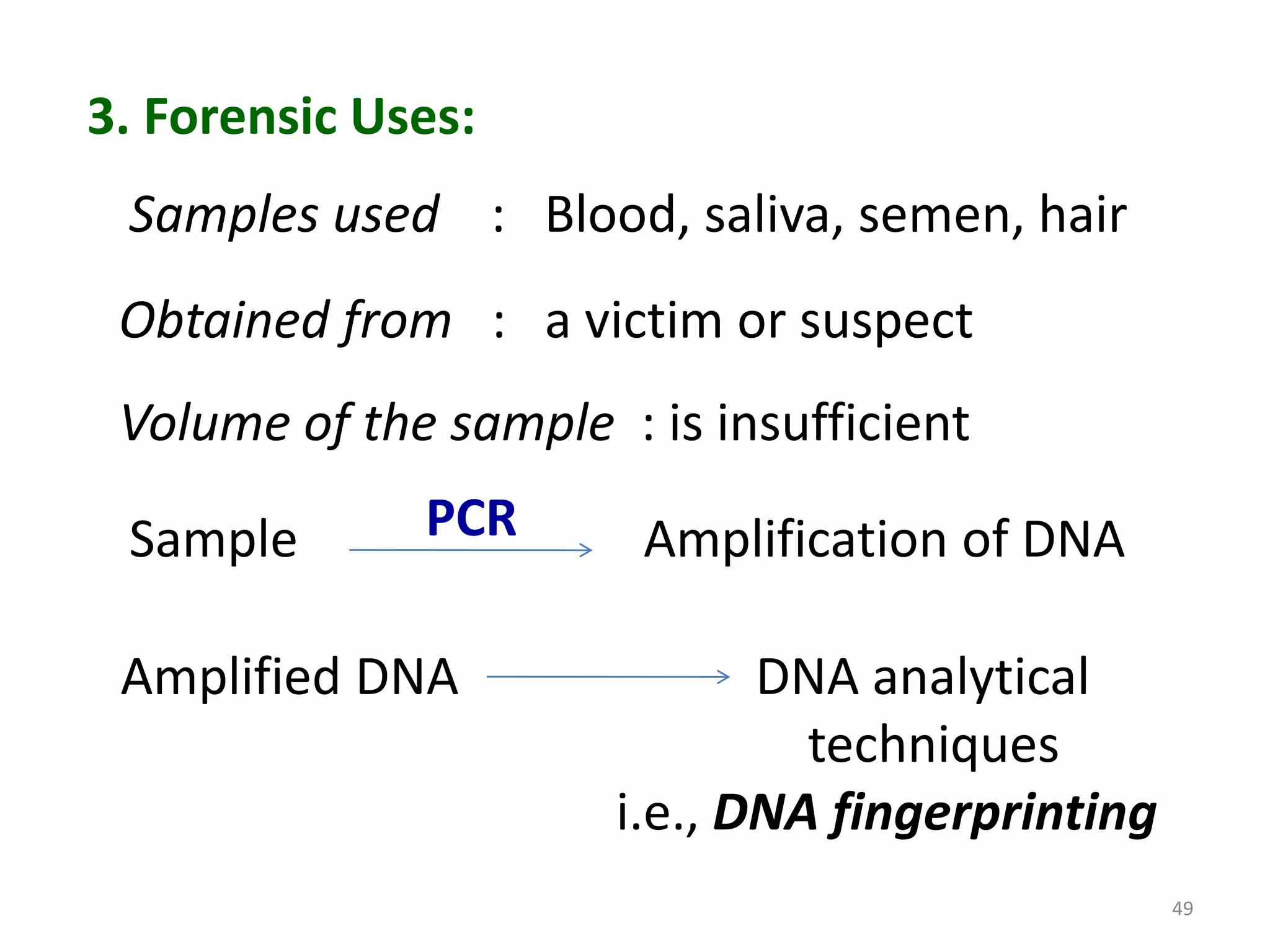 3. Forensic Uses:
Samples used : Blood, saliva, semen, hair
Obtained from : a victim or suspect
Volume of the sample : is insufficient

Sample

PCR

Amplified DNA

Amplification of DNA
DNA analytical
techniques
i.e., DNA fingerprinting
49

 