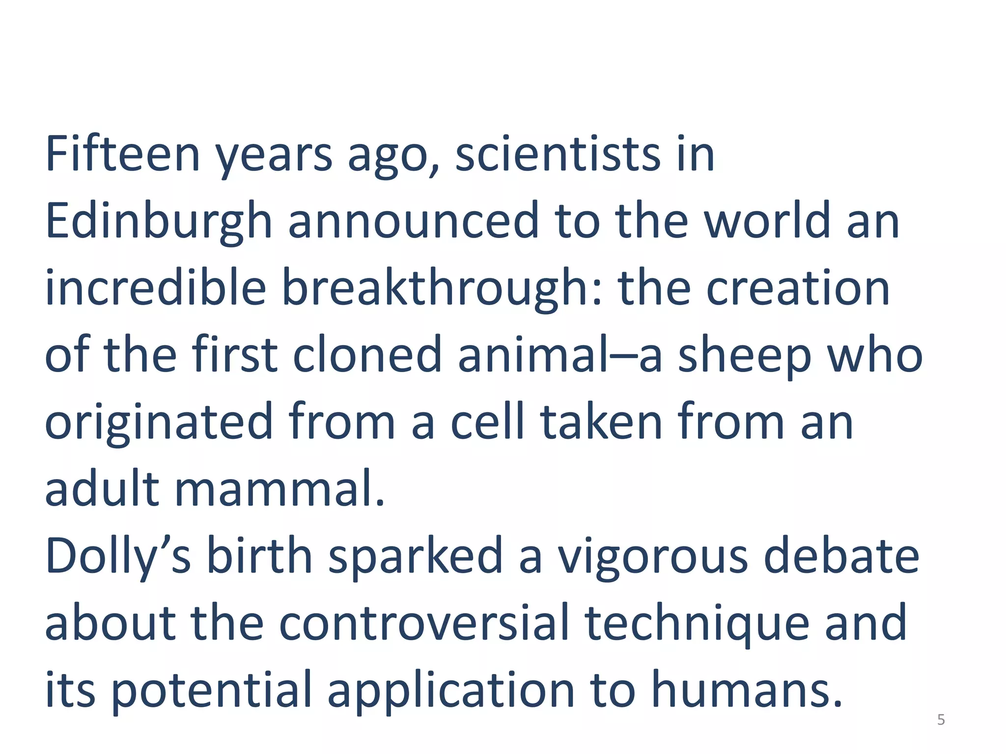 Fifteen years ago, scientists in
Edinburgh announced to the world an
incredible breakthrough: the creation
of the first cloned animal–a sheep who
originated from a cell taken from an
adult mammal.
Dolly’s birth sparked a vigorous debate
about the controversial technique and
its potential application to humans.

5

 