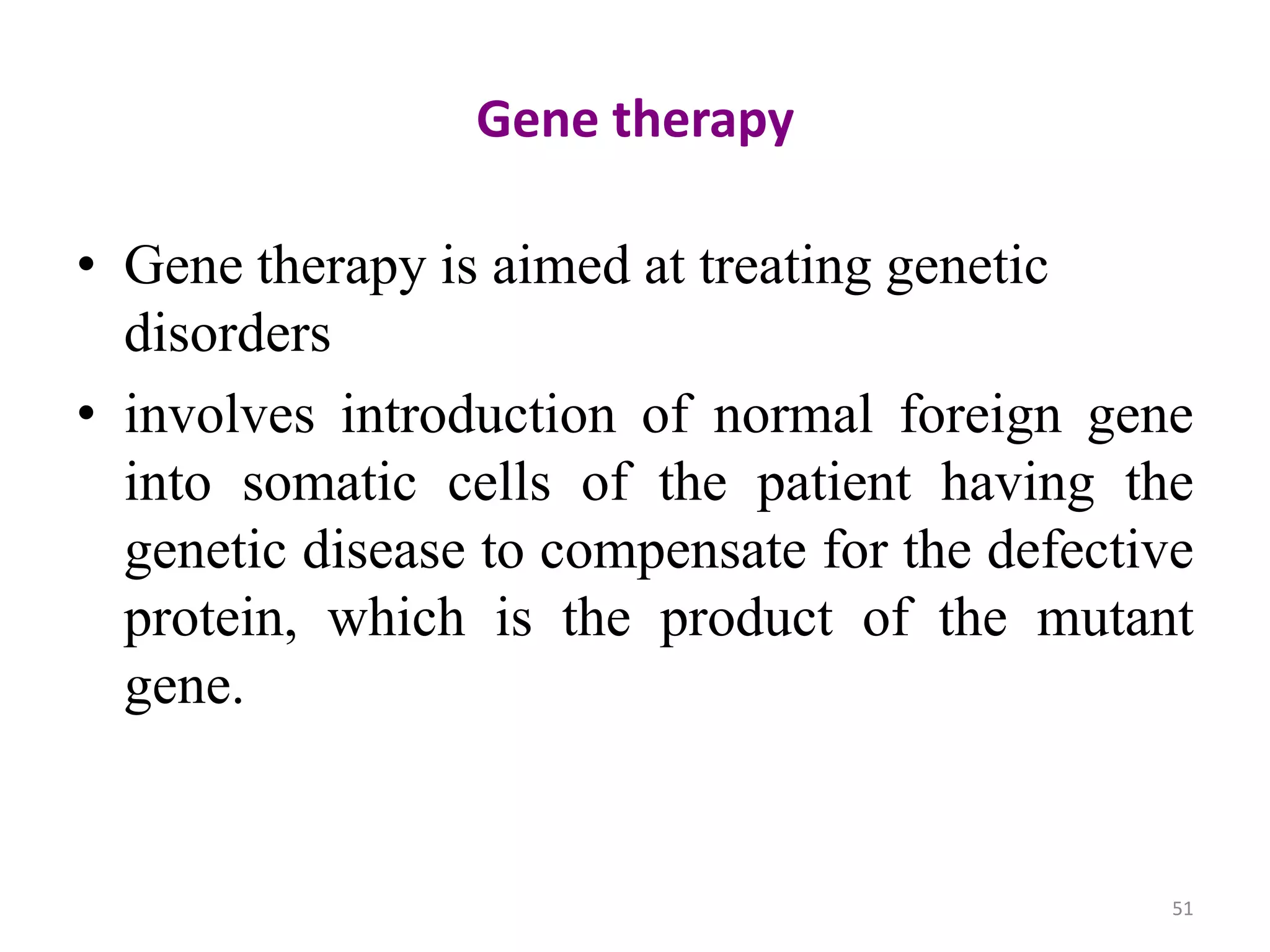 Gene therapy
• Gene therapy is aimed at treating genetic
disorders
• involves introduction of normal foreign gene
into somatic cells of the patient having the
genetic disease to compensate for the defective
protein, which is the product of the mutant
gene.

51

 